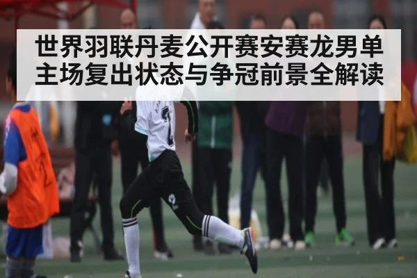 世界羽联丹麦公开赛安赛龙男单主场复出状态与争冠前景全解读