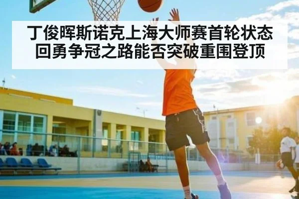 丁俊晖斯诺克上海大师赛首轮状态回勇争冠之路能否突破重围登顶
