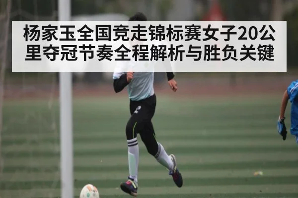 杨家玉全国竞走锦标赛女子20公里夺冠节奏全程解析与胜负关键