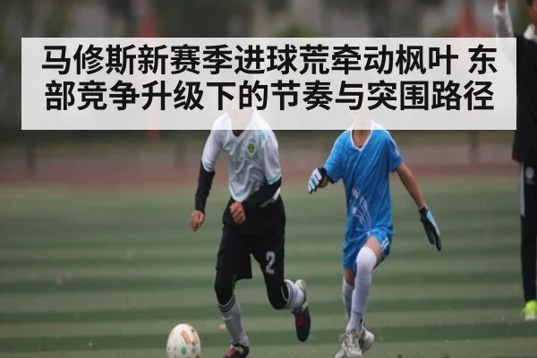马修斯新赛季进球荒牵动枫叶 东部竞争升级下的节奏与突围路径
