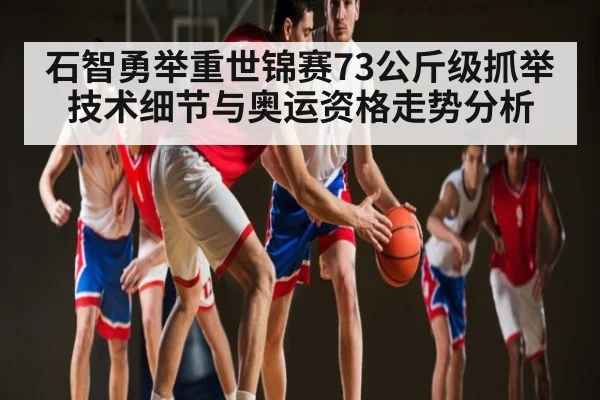 石智勇举重世锦赛73公斤级抓举技术细节与奥运资格走势分析